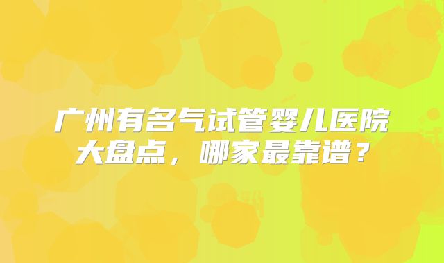 广州有名气试管婴儿医院大盘点,哪家最靠谱?