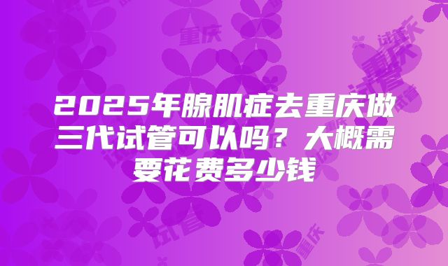 2025年腺肌症去重庆做三代试管可以吗？大概需要花费多少钱