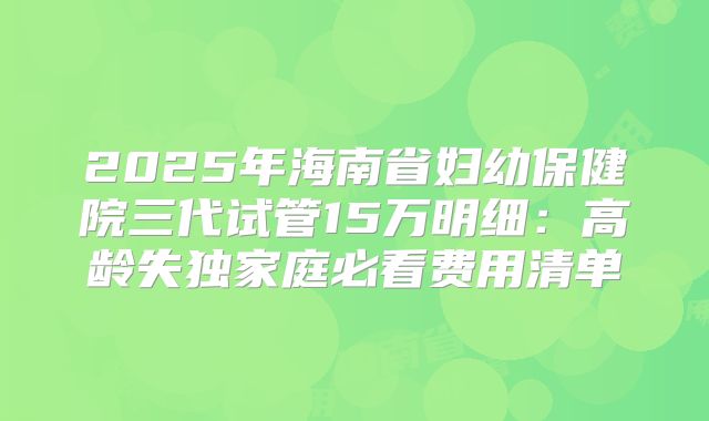 2025年海南省妇幼保健院三代试管15万明细：高龄失独家庭必看费用清单
