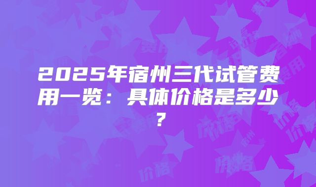 2025年宿州三代试管费用一览：具体价格是多少？