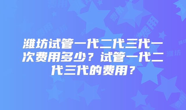 潍坊试管一代二代三代一次费用多少?试管一代二代三代的费用?
