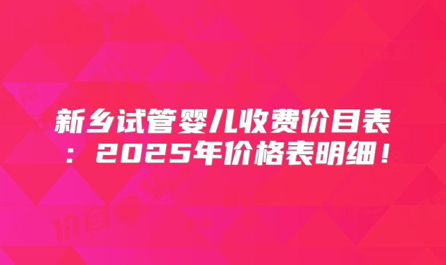 新乡试管婴儿收费价目表：2025年价格表明细！