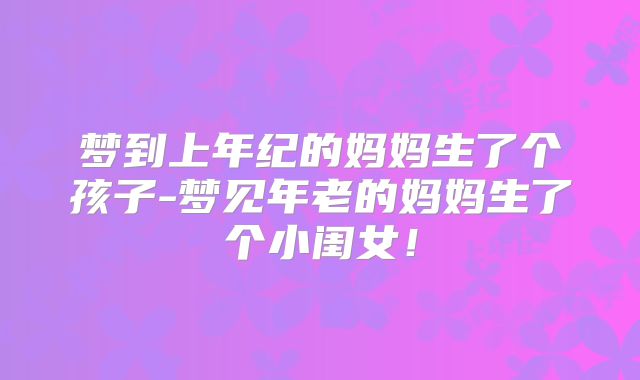 梦到上年纪的妈妈生了个孩子-梦见年老的妈妈生了个小闺女！