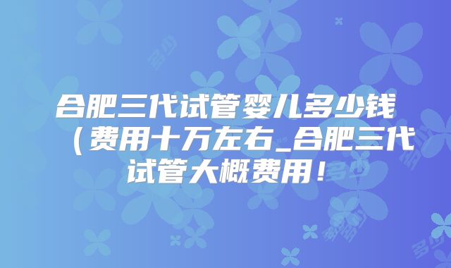 合肥三代试管婴儿多少钱（费用十万左右_合肥三代试管大概费用！