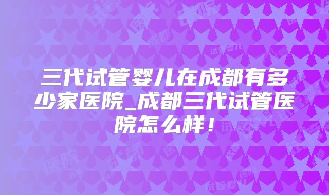 三代试管婴儿在成都有多少家医院_成都三代试管医院怎么样！