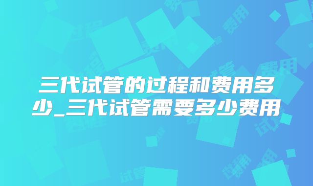 三代试管的过程和费用多少_三代试管需要多少费用