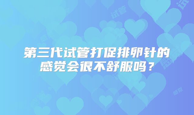 第三代试管打促排卵针的感觉会很不舒服吗？