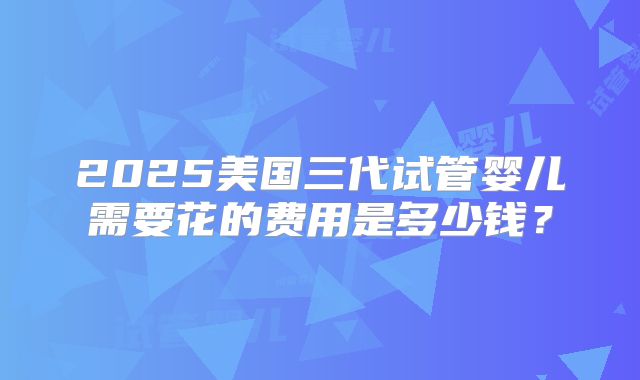 2025美国三代试管婴儿需要花的费用是多少钱？