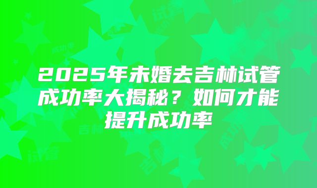 2025年未婚去吉林试管成功率大揭秘？如何才能提升成功率