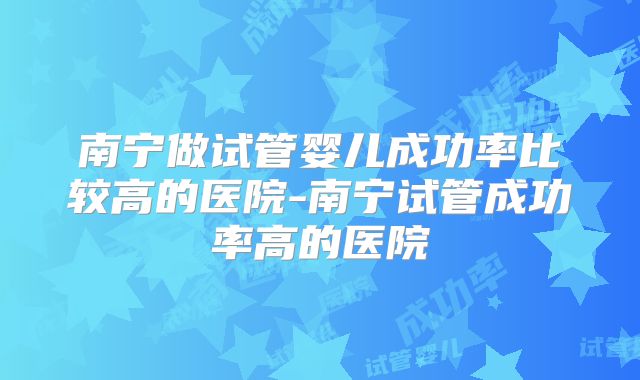 南宁做试管婴儿成功率比较高的医院-南宁试管成功率高的医院