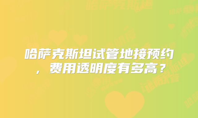 哈萨克斯坦试管地接预约，费用透明度有多高？