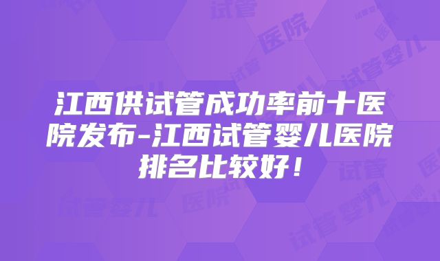 江西供试管成功率前十医院发布-江西试管婴儿医院排名比较好！