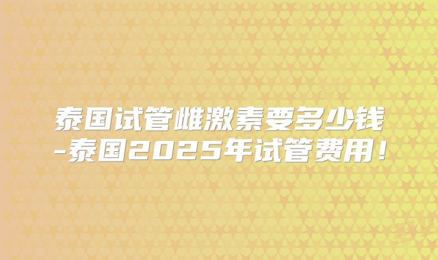 泰国试管雌激素要多少钱-泰国2025年试管费用！