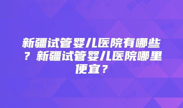 新疆试管婴儿医院有哪些？新疆试管婴儿医院哪里便宜？
