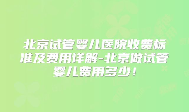 北京试管婴儿医院收费标准及费用详解-北京做试管婴儿费用多少！