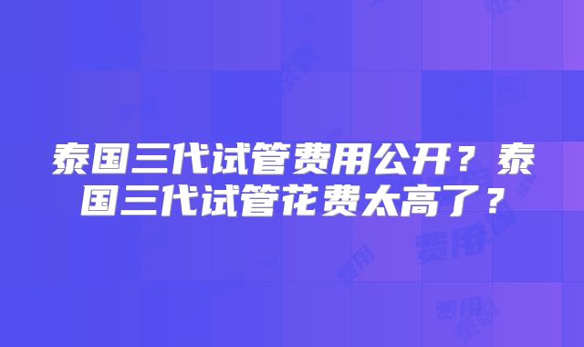 泰国三代试管费用公开?泰国三代试管花费太高了?