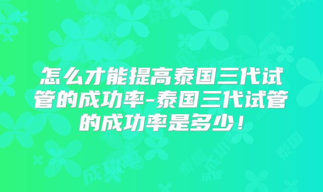 怎么才能提高泰国三代试管的成功率-泰国三代试管的成功率是多少！