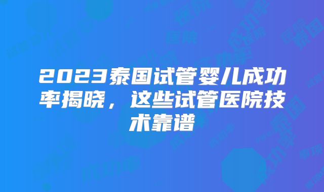 2023泰国试管婴儿成功率揭晓,这些试管医院技术靠谱