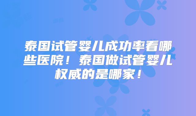 泰国试管婴儿成功率看哪些医院!泰国做试管婴儿权威的是哪家!