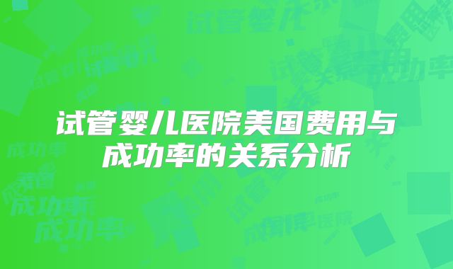 试管婴儿医院美国费用与成功率的关系分析