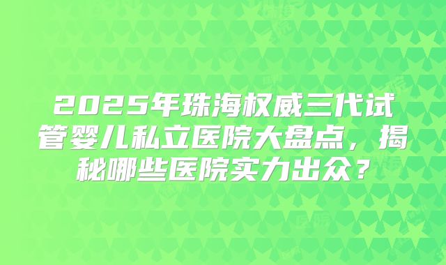 2025年珠海权威三代试管婴儿私立医院大盘点，揭秘哪些医院实力出众？
