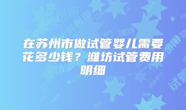 在苏州市做试管婴儿需要花多少钱？潍坊试管费用明细