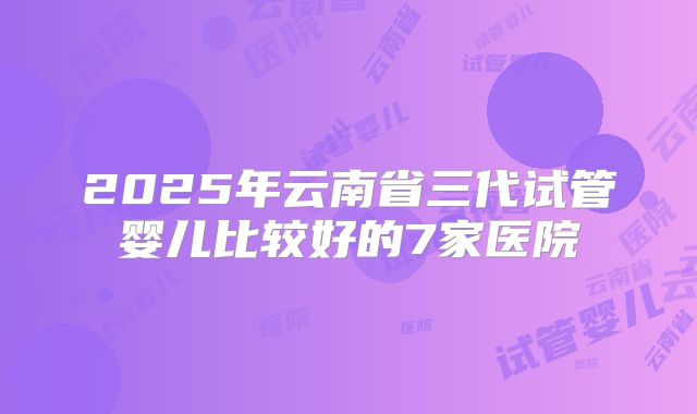 2025年云南省三代试管婴儿比较好的7家医院