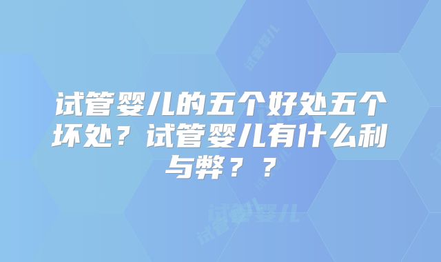 试管婴儿的五个好处五个坏处？试管婴儿有什么利与弊？？