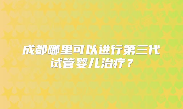 成都哪里可以进行第三代试管婴儿治疗？