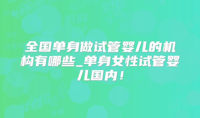 全国单身做试管婴儿的机构有哪些_单身女性试管婴儿国内！