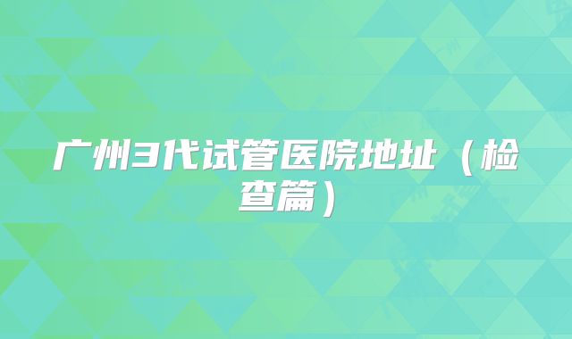 广州3代试管医院地址（检查篇）