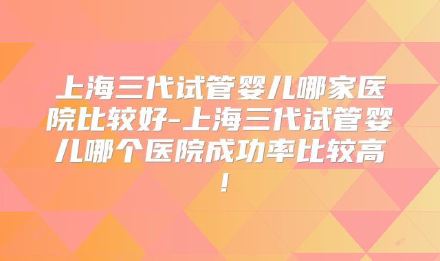 上海三代试管婴儿哪家医院比较好-上海三代试管婴儿哪个医院成功率比较高！