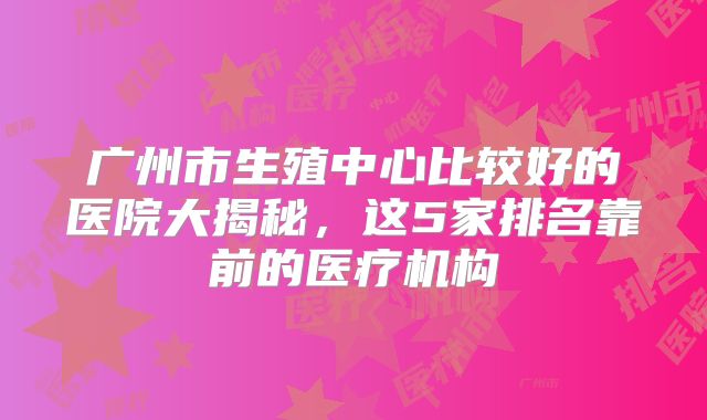 广州市生殖中心比较好的医院大揭秘,这5家排名靠前的医疗机构