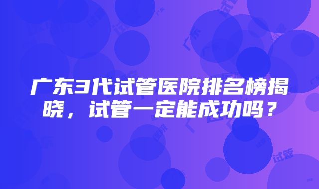广东3代试管医院排名榜揭晓，试管一定能成功吗？