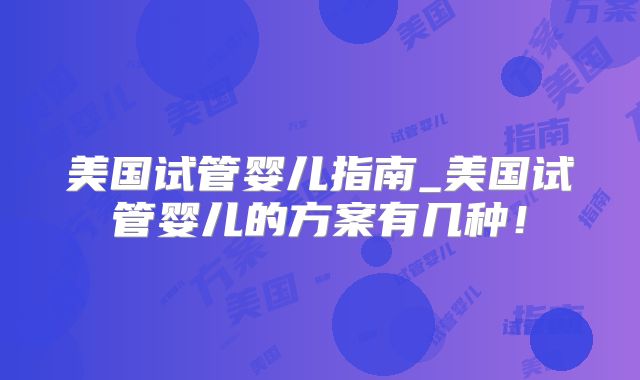美国试管婴儿指南_美国试管婴儿的方案有几种！
