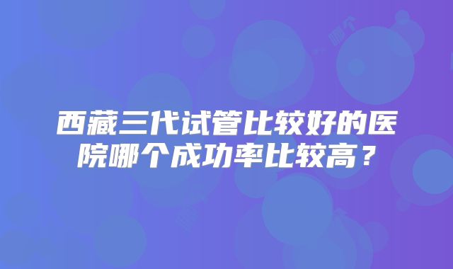 西藏三代试管比较好的医院哪个成功率比较高？