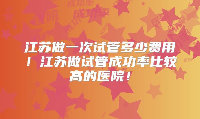 江苏做一次试管多少费用!江苏做试管成功率比较高的医院!