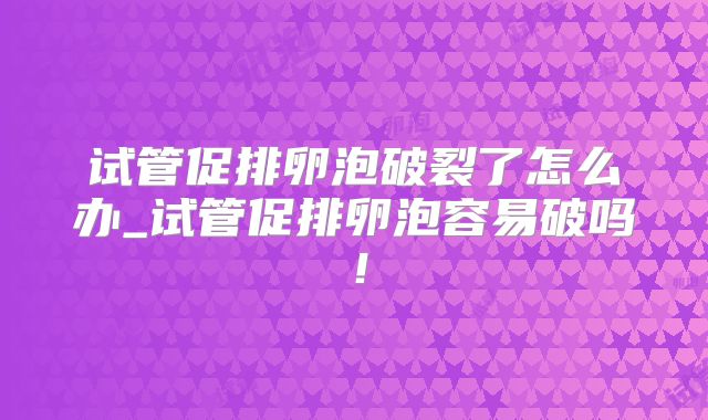 试管促排卵泡破裂了怎么办_试管促排卵泡容易破吗！