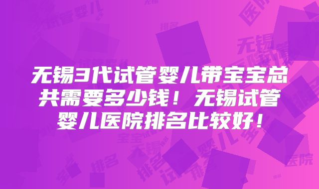 无锡3代试管婴儿带宝宝总共需要多少钱！无锡试管婴儿医院排名比较好！