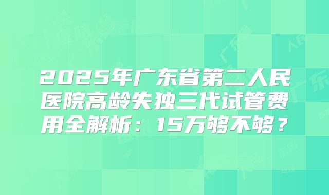 2025年广东省第二人民医院高龄失独三代试管费用全解析：15万够不够？