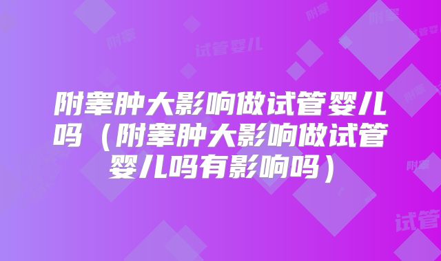 附睾肿大影响做试管婴儿吗(附睾肿大影响做试管婴儿吗有影响吗)