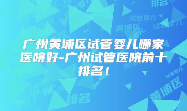 广州黄埔区试管婴儿哪家医院好-广州试管医院前十排名!