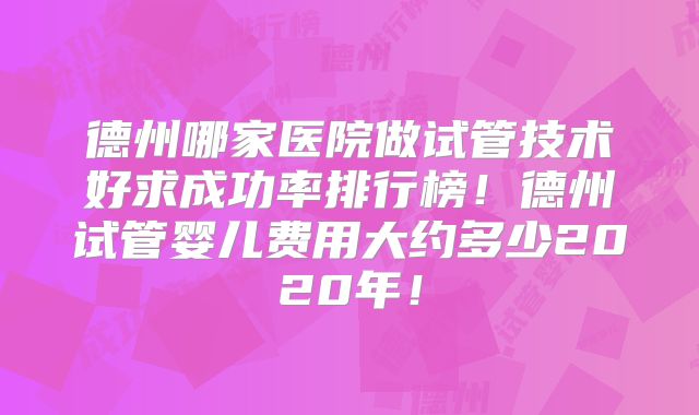 德州哪家医院做试管技术好求成功率排行榜!德州试管婴儿费用大约多少2020年!