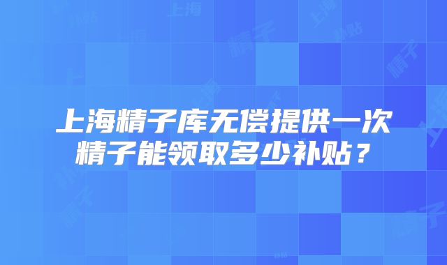 上海精子库无偿提供一次精子能领取多少补贴？