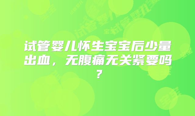 试管婴儿怀生宝宝后少量出血，无腹痛无关紧要吗？