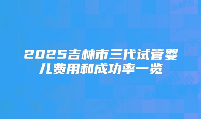 2025吉林市三代试管婴儿费用和成功率一览