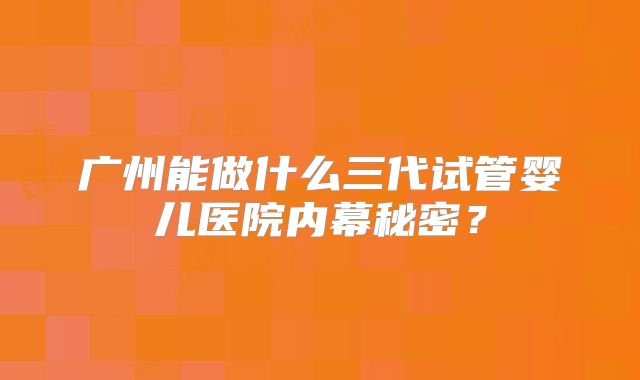 广州能做什么三代试管婴儿医院内幕秘密？