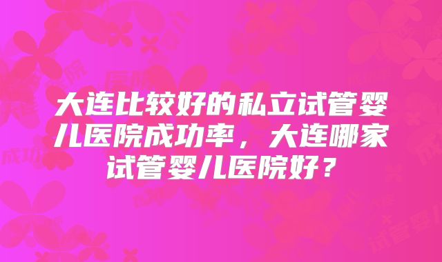 大连比较好的私立试管婴儿医院成功率，大连哪家试管婴儿医院好？