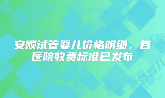 安顺试管婴儿价格明细，各医院收费标准已发布