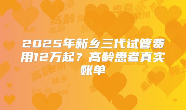 2025年新乡三代试管费用12万起？高龄患者真实账单
